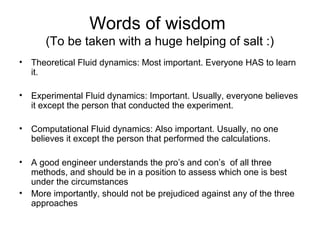 Words of wisdom
      (To be taken with a huge helping of salt :)
• Theoretical Fluid dynamics: Most important. Everyone HAS to learn
  it.

• Experimental Fluid dynamics: Important. Usually, everyone believes
  it except the person that conducted the experiment.

• Computational Fluid dynamics: Also important. Usually, no one
  believes it except the person that performed the calculations.

• A good engineer understands the pro’s and con’s of all three
  methods, and should be in a position to assess which one is best
  under the circumstances
• More importantly, should not be prejudiced against any of the three
  approaches
 
