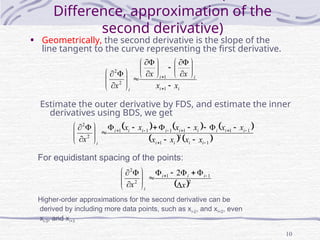 10
Difference, approximation of the
second derivative)
• Geometrically, the second derivative is the slope of the
line tangent to the curve representing the first derivative.
i
i
i
i
i
x
x
x
x
x 

































1
1
2
2
Estimate the outer derivative by FDS, and estimate the inner
derivatives using BDS, we get
For equidistant spacing of the points:
     
   
1
2
1
1
1
1
1
1
1
2
2






























i
i
i
i
i
i
i
i
i
i
i
i
i
i
x
x
x
x
x
x
x
x
x
x
x
 2
1
1
2
2
2
x
x
i
i
i
i

















 

Higher-order approximations for the second derivative can be
derived by including more data points, such as xi-2, and xi+2, even
xi-3, and xi+3
 