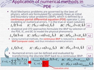 12
Application of numerical methods in
PDE
• Fluid Mechanics problems are governed by the laws of
physics, which are formulated for unsteady flows as initial
and boundary value problems (IBVP), which is defined by a
continuous partial differential equation (PDE) operator LT (no
modeling or numerical errors, T is the true or exact solution)
• Analytical and CFD approaches formulate the IBVP by selection of
the PDE, IC, and BC to model the physical phenomena
• Using numerical methods, the continuous IBVP is reduced to a discrete
IBVP (computer code), and thus introduce numerical errors:
• Numerical errors can be defined and evaluated by
transforming the discrete IBVP back to a continuous IBVP.
  0

T
LT    
t
H
t
x
T
BC T
B 
,
:
   
x
G
t
x
T
IC T

0
,
:
  0

M
LM    
x
G
t
x
M
IC M

0
,
:    
t
H
t
x
M
BC M
B 
,
:
  1


S
LN    
x
g
t
x
S
IC N

0
,
:    
t
h
t
x
S
BC N
B 
,
:
 
i
j
i
J
j i
i
j
C
x
S
i
x
S
S




 



1 1 !
    N
M
Modified S
L
S
L 


   
x
G
t
x
S
IC Modified

0
,
:
   
t
H
t
x
S
BC Modified
B 
,
:







J
j
j
N
1
1
Truncation error
A1
A2
A3
A4
 