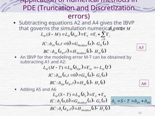 13
Application of numerical methods in
PDE (Truncation and Discretization
errors)
• Subtracting equations A2 and A4 gives the IBVP
that governs the simulation numerical error
  









J
j
j
N
SN
M
M L
M
S
L
1
1
)
( 
• An IBVP for the modeling error M-T can be obtained by
subtracting A1 and A2:
     
x
G
x
G
t
x
IC M
Modified
SN 

0
,
:
     
t
H
t
H
t
x
BC M
Modified
B
SN 

,
:
M
S
SN 


   
T
L
L
T
M
L M
M
SM
M
M 




 
)
(
     
x
G
x
G
t
x
IC T
M
SM 

0
,
:
     
t
H
t
H
t
x
BC T
M
B
SM 

,
:
A5
A6
• Adding A5 and A6
  M
N
S
M
M L
T
S
L 




 
)
(
     
x
G
x
G
x
IC T
Modified
S 

0
,
:
     
t
H
t
H
t
x
BC T
Modified
B
S 

,
:
SM
SN
S T
S 

 



 