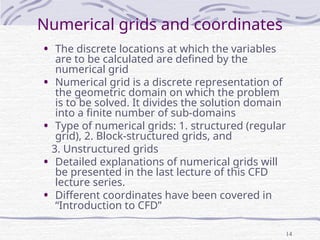 14
Numerical grids and coordinates
• The discrete locations at which the variables
are to be calculated are defined by the
numerical grid
• Numerical grid is a discrete representation of
the geometric domain on which the problem
is to be solved. It divides the solution domain
into a finite number of sub-domains
• Type of numerical grids: 1. structured (regular
grid), 2. Block-structured grids, and
3. Unstructured grids
• Detailed explanations of numerical grids will
be presented in the last lecture of this CFD
lecture series.
• Different coordinates have been covered in
“Introduction to CFD”
 