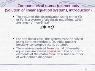 15
Components of numerical methods
(Solution of linear equation systems, introduction)
• The result of the discretization using either FD
or FV, is a system of algebraic equations, which
are linear or non-linear
• For non-linear case, the system must be solved
using iterative methods, i.e. initial guess
iterate converged results obtained.
• The matrices derived from partial differential
equations are always sparse with the non-zero
elements of the matrices lie on a small number
of well-defined diagonals
Q
A 

 