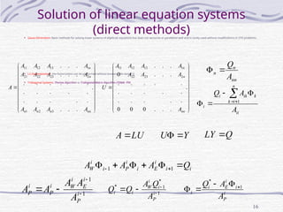 16
Solution of linear equation systems
(direct methods)
• Gauss Elimination: Basic methods for solving linear systems of algebraic equations but does not vectorize or parallelize well and is rarely used without modifications in CFD problems.
• LU Decomposition: the factorization can be performed without knowing the vector Q
• Tridiagonal Systems: Thomas Algorithm or Tridiagonal Matrix Algorithm (TDMA) P95
i
i
i
E
i
i
P
i
i
W Q
A
A
A 




 
 1
1
1
1



 i
P
i
E
i
W
i
P
i
P
A
A
A
A
A 1
*
1
*



 i
P
i
i
W
i
i
A
Q
A
Q
Q i
P
i
i
E
i
i
A
A
Q 1
*

























 .
.
.
.
.
.
.
.
.
.
.
.
.
.
.
.
.
.
.
.
.
.
.
.
.
3
2
1
2
23
22
21
1
13
12
11
nn
n
n
n
n
n
A
A
A
A
A
A
A
A
A
A
A
A
A




















 .
.
.
.
0
0
0
.
.
.
.
.
.
.
.
.
.
.
.
.
.
.
.
.
.
0
.
.
.
2
23
22
1
13
12
11
nn
n
n
A
A
A
A
A
A
A
A
U
nn
n
n
A
Q


ii
n
i
k
k
ik
i
i
A
A
Q 





 1
LU
A  Y
U 
 Q
LY 
 