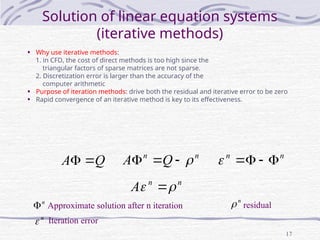 17
Solution of linear equation systems
(iterative methods)
• Why use iterative methods:
1. in CFD, the cost of direct methods is too high since the
triangular factors of sparse matrices are not sparse.
2. Discretization error is larger than the accuracy of the
computer arithmetic
• Purpose of iteration methods: drive both the residual and iterative error to be zero
• Rapid convergence of an iterative method is key to its effectiveness.
Q
A 
 n
n
Q
A 


 n
n





n
n
A 
 
Approximate solution after n iteration
n
 residual
n

n
 Iteration error
 