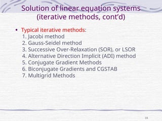 18
Solution of linear equation systems
(iterative methods, cont’d)
• Typical iterative methods:
1. Jacobi method
2. Gauss-Seidel method
3. Successive Over-Relaxation (SOR), or LSOR
4. Alternative Direction Implicit (ADI) method
5. Conjugate Gradient Methods
6. Biconjugate Gradients and CGSTAB
7. Multigrid Methods
 