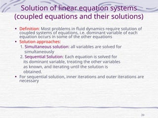 20
Solution of linear equation systems
(coupled equations and their solutions)
• Definition: Most problems in fluid dynamics require solution of
coupled systems of equations, i.e. dominant variable of each
equation occurs in some of the other equations
• Solution approaches:
1. Simultaneous solution: all variables are solved for
simultaneously
2. Sequential Solution: Each equation is solved for
its dominant variable, treating the other variables
as known, and iterating until the solution is
obtained.
• For sequential solution, inner iterations and outer iterations are
necessary
 