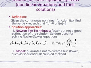 21
Solution of linear equation systems
(non-linear equations and their
solutions)
• Definition:
Given the continuous nonlinear function f(x), find
the value x=α, such that f(α)=0 or f(α)=β
• Solution approaches:
1. Newton-like Techniques: faster but need good
estimation of the solution. Seldom used for
solving Navier-Stokes equations.
2. Global: guarantee not to diverge but slower,
such as sequential decoupled method
      
0
0
'
0 x
x
x
f
x
f
x
f 


 
 
1
'
1
1


 

k
k
k
k
x
f
x
f
x
x
 
