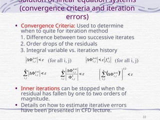 22
Solution of linear equation systems
(convergence criteria and iteration
errors)
• Convergence Criteria: Used to determine
when to quite for iteration method
1. Difference between two successive iterates
2. Order drops of the residuals
3. Integral variable vs. iteration history
• Inner iterations can be stopped when the
residual has fallen by one to two orders of
magnitude.
• Details on how to estimate iterative errors
have been presented in CFD lecture.


 1
,
k
j
i
k
j
i
k
j
i f ,
1
, 

 



 
n
j
i
k
j
i
,
1
, 





n
j
i
k
j
i
k
j
i
, ,
1
,
  










 
2
1
,
2
1
,
n
j
i
k
j
i
(for all i, j) (for all i, j)
 