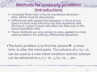 23
Methods for unsteady problems
(introduction)
• Unsteady flows have a fourth coordinate direction–
time, which must be discretized.
• Differences with spatial discretization: a force at any
space location may influence the flow anywhere else,
forcing at a given instant will affect the flow only in the
future (parabolic like).
• These methods are very similar to ones applied to initial
value problems for ordinary differential equations.
•The basic problem is to find the solution a short
time t after the initial point. The solution at t1=t0+ t,
can be used as a new initial condition and the solution
can be advanced to t2=t1+ t , t3=t2+ t, ….etc.

 