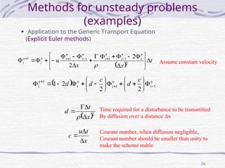 26
Methods for unsteady problems
(examples)
• Application to the Generic Transport Equation
(Explicit Euler methods)
 
t
x
x
u
n
i
n
i
n
i
n
i
n
i
n
i
n
i 






















 




2
1
1
1
1
1 2
2 
Assume constant velocity
  n
i
n
i
n
i
n
i
c
d
c
d
d 1
1
1
2
2
2
1 
























 2
x
t
d




x
t
u
c



Courant number, when diffusion negligible,
Courant number should be smaller than unity to
make the scheme stable
Time required for a disturbance to be transmitted
By diffusion over a distance x
 
