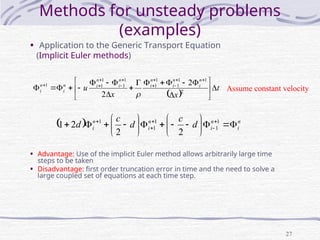 27
Methods for unsteady problems
(examples)
• Application to the Generic Transport Equation
(Implicit Euler methods)
 
t
x
x
u
n
i
n
i
n
i
n
i
n
i
n
i
n
i 

































2
1
1
1
1
1
1
1
1
1
1 2
2 
Assume constant velocity
  n
i
n
i
n
i
n
i d
c
d
c
d 





















 



 1
1
1
1
1
2
2
2
1
• Advantage: Use of the implicit Euler method allows arbitrarily large time
steps to be taken
• Disadvantage: first order truncation error in time and the need to solve a
large coupled set of equations at each time step.
 