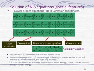 29
Solution of N-S equations (special features)
• Navier-Stokes equations (3D in Cartesian coordinates)






























2
2
2
2
2
2
ˆ
z
u
y
u
x
u
x
p
z
u
w
y
u
v
x
u
u
t
u



































2
2
2
2
2
2
ˆ
z
v
y
v
x
v
y
p
z
v
w
y
v
v
x
v
u
t
v





      0












z
w
y
v
x
u
t




Convection Piezometric pressure gradient Viscous terms
Local
acceleration
Continuity equation






























2
2
2
2
2
2
ˆ
z
w
y
w
x
w
z
p
z
w
w
y
w
v
x
w
u
t
w





• Discretization of Convective, pressure and Viscous terms
• Conservation properties: 1. Guaranteeing global energy conservation in a numerical
method is a worthwhile goal, but not easily attained;
2. Incompressible isothermal flows, significance is kinetic energy; 3. heat transfer: thermal
energy>>kinetic energy
 