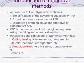 3
Introduction to numerical
methods
• Approaches to Fluid Dynamical Problems:
1. Simplifications of the governing equations AFD
2. Experiments on scale models EFD
3. Discretize governing equations and solve by
computers CFD
• CFD is the simulation of fluids engineering system
using modeling and numerical methods
• Possibilities and Limitations of Numerical Methods:
1. Coding level: quality assurance, programming
defects, inappropriate algorithm, etc.
2. Simulation level: iterative error, truncation error,
grid
error, etc.
 