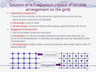 30
Solution of N-S equations (choice of variable
arrangement on the grid)
• Colocated arrangement:
1. Store all the variables at the same set of grid points and to use the
same control volume for all variables
2. Advantages: easy to code
3. Disadvantages: pressure-velocity decoupling, approximation for terms
• Staggered Arrangements:
1. Not all variables share the same grid
2. Advantages: (1). Strong coupling between pressure and velocities, (2).
Some terms interpolation in colocated arrangement can be calculated withh
interpolcation.
3. Disadvantages: higher order numerical schemes with order higher than 2nd
will be difficult
Colocated
Staggered
 