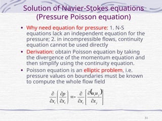 31
Solution of Navier-Stokes equations
(Pressure Poisson equation)
• Why need equation for pressure: 1. N-S
equations lack an independent equation for the
pressure; 2. in incompressible flows, continuity
equation cannot be used directly
• Derivation: obtain Poisson equation by taking
the divergence of the momentum equation and
then simplify using the continuity equation.
• Poisson equation is an elliptic problem, i.e.
pressure values on boundaries must be known
to compute the whole flow field
 


























j
j
i
i
i
i x
u
u
x
x
p
x
 