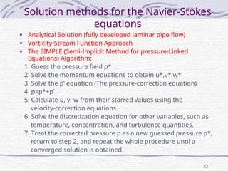 32
Solution methods for the Navier-Stokes
equations
• Analytical Solution (fully developed laminar pipe flow)
• Vorticity-Stream Function Approach
• The SIMPLE (Semi-Implicit Method for pressure-Linked
Equations) Algorithm:
1. Guess the pressure field p*
2. Solve the momentum equations to obtain u*,v*,w*
3. Solve the p’ equation (The pressure-correction equation)
4. p=p*+p’
5. Calculate u, v, w from their starred values using the
velocity-correction equations
6. Solve the discretization equation for other variables, such as
temperature, concentration, and turbulence quantities.
7. Treat the corrected pressure p as a new guessed pressure p*,
return to step 2, and repeat the whole procedure until a
converged solution is obtained.
 
