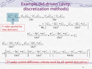 36
Example (lid-driven cavity,
discretization methods)





































2
1
,
,
1
,
2
,
1
,
,
1
1
,
1
,
1
,
1
,
,
1
,
1
,
1
,
1
,
1
,
)
(
2
)
(
2
Re
1
2
2
y
x
y
v
v
x
u
u
t
n
j
i
n
j
i
n
j
i
n
j
i
n
j
i
n
j
i
l
n
j
i
n
j
i
n
j
i
n
j
i
n
j
i
n
j
i
n
j
i
n
j
i
n
j
i
n
j
i












n
j
i
n
j
i
n
j
i
n
j
i
n
j
i
n
j
i
n
j
i
y
x
,
2
1
,
,
1
,
2
,
1
,
,
1
)
(
2
)
(
2















 







































































2
1
,
1
1
,
1
1
,
1
1
,
1
2
1
,
,
1
,
2
,
1
,
,
1
2
1
,
,
1
,
2
,
1
,
,
1
4
)
(
2
)
(
2
2
)
(
2
)
(
2
y
x
y
x
y
p
p
p
x
p
p
p
n
j
i
n
j
i
n
j
i
n
j
i
n
j
i
n
j
i
n
j
i
n
j
i
n
j
i
n
j
i
n
j
i
n
j
i
n
j
i
n
j
i
n
j
i
n
j
i










2nd
order central difference scheme used for all spatial derivatives
1st
order upwind for
time derivative
 