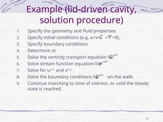 37
Example (lid-driven cavity,
solution procedure)
1. Specify the geometry and fluid properties
2. Specify initial conditions (e.g. u=v= = =0).
3. Specify boundary conditions
4. Determine t
5. Solve the vorticity transport equation for
6. Solve stream function equation for
7. Solve for un+1
and vn+1
8. Solve the boundary conditions for on the walls
9. Continue marching to time of interest, or until the steady
state is reached.
 
1

n

1

n

1

n

 