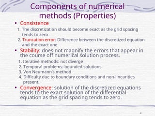 4
Components of numerical
methods (Properties)
• Consistence
1. The discretization should become exact as the grid spacing
tends to zero
2. Truncation error: Difference between the discretized equation
and the exact one
• Stability: does not magnify the errors that appear in
the course off numerical solution process.
1. Iterative methods: not diverge
2. Temporal problems: bounded solutions
3. Von Neumann’s method
4. Difficulty due to boundary conditions and non-linearities
present.
• Convergence: solution of the discretized equations
tends to the exact solution of the differential
equation as the grid spacing tends to zero.
 