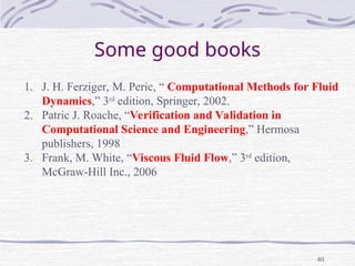 40
Some good books
1. J. H. Ferziger, M. Peric, “ Computational Methods for Fluid
Dynamics,” 3rd
edition, Springer, 2002.
2. Patric J. Roache, “Verification and Validation in
Computational Science and Engineering,” Hermosa
publishers, 1998
3. Frank, M. White, “Viscous Fluid Flow,” 3rd
edition,
McGraw-Hill Inc., 2006
 