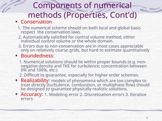 5
• Conservation
1. The numerical scheme should on both local and global basis
respect the conservation laws.
2. Automatically satisfied for control volume method, either
individual control volume or the whole domain.
3. Errors due to non-conservation are in most cases appreciable
only on relatively coarse grids, but hard to estimate quantitatively
• Boundedness:
1. Numerical solutions should lie within proper bounds (e.g. non-
negative density and TKE for turbulence; concentration between
0% and 100%, etc.)
2. Difficult to guarantee, especially for higher order schemes.
• Realizability: models of phenomena which are too complex to
treat directly (turbulence, combustion, or multiphase flow) should
be designed to guarantee physically realistic solutions.
• Accuracy: 1. Modeling error 2. Discretization errors 3. Iterative
errors
Components of numerical
methods (Properties, Cont’d)
 