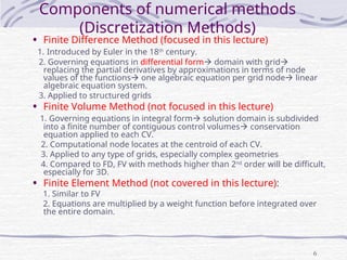 6
Components of numerical methods
(Discretization Methods)
• Finite Difference Method (focused in this lecture)
1. Introduced by Euler in the 18th
century.
2. Governing equations in differential form domain with grid
replacing the partial derivatives by approximations in terms of node
values of the functions one algebraic equation per grid node linear
algebraic equation system.
3. Applied to structured grids
• Finite Volume Method (not focused in this lecture)
1. Governing equations in integral form solution domain is subdivided
into a finite number of contiguous control volumes conservation
equation applied to each CV.
2. Computational node locates at the centroid of each CV.
3. Applied to any type of grids, especially complex geometries
4. Compared to FD, FV with methods higher than 2nd
order will be difficult,
especially for 3D.
• Finite Element Method (not covered in this lecture):
1. Similar to FV
2. Equations are multiplied by a weight function before integrated over
the entire domain.
 
