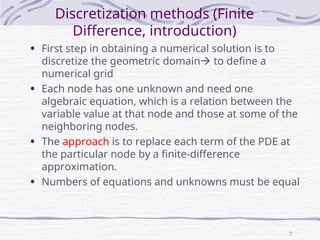 7
Discretization methods (Finite
Difference, introduction)
• First step in obtaining a numerical solution is to
discretize the geometric domain to define a
numerical grid
• Each node has one unknown and need one
algebraic equation, which is a relation between the
variable value at that node and those at some of the
neighboring nodes.
• The approach is to replace each term of the PDE at
the particular node by a finite-difference
approximation.
• Numbers of equations and unknowns must be equal
 