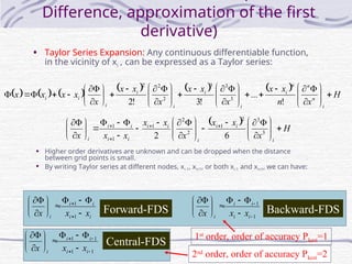 8
Difference, approximation of the first
derivative)
• Taylor Series Expansion: Any continuous differentiable function,
in the vicinity of xi , can be expressed as a Taylor series:
            H
x
n
x
x
x
x
x
x
x
x
x
x
x
x
x
i
n
n
n
i
i
i
i
i
i
i
i 






















































!
...
!
3
!
2 3
3
3
2
2
2
  H
x
x
x
x
x
x
x
x
x i
i
i
i
i
i
i
i
i
i
i








































 



3
3
2
1
2
2
1
1
1
6
2
• Higher order derivatives are unknown and can be dropped when the distance
between grid points is small.
• By writing Taylor series at different nodes, xi-1, xi+1, or both xi-1 and xi+1, we can have:
i
i
i
i
i x
x
x 















1
1
1
1
















i
i
i
i
i x
x
x
1
1
1
1


















i
i
i
i
i x
x
x
Forward-FDS Backward-FDS
Central-FDS 1st
order, order of accuracy Pkest=1
2nd
order, order of accuracy Pkest=2
 