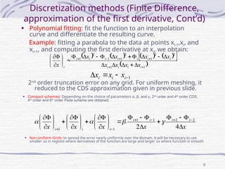 9
Discretization methods (Finite Difference,
approximation of the first derivative, Cont’d)
• Polynomial fitting: fit the function to an interpolation
curve and differentiate the resulting curve.
Example: fitting a parabola to the data at points xi-1,xi, and
xi+1, and computing the first derivative at xi, we obtain:
• Compact schemes: Depending on the choice of parameters α, β, and γ, 2nd
order and 4th
order CDS,
4th
order and 6th
order Pade scheme are obtained.
       
 
 
1
1
2
2
1
2
1
1
2
1































i
i
i
i
i
i
i
i
i
i
i
i x
x
x
x
x
x
x
x
x
1



 i
i
i x
x
x
2nd
order truncation error on any grid. For uniform meshing, it
reduced to the CDS approximation given in previous slide.
x
x
x
x
x
i
i
i
i
i
i
i 





































 




 4
2
2
2
1
1
1
1




• Non-Uniform Grids: to spread the error nearly uniformly over the domain, it will be necessary to use
smaller x in regions where derivatives of the function are large and larger x where function is smooth
 