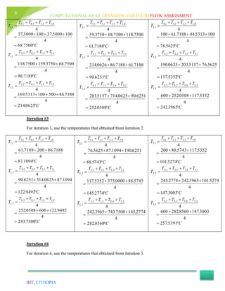 COMPUTATIONAL HEAT TRANSFER AND FLUID FLOW ASSIGNMENT
BIT, ETHIOPIA
6
Iteration #3
For iteration 3, use the temperatures that obtained from iteration 2.
4
0,12,11,01,2
1,1
TTTT
T


4
7188.862007188.61 

C 1094.87
4
1,13,12,02,2
2,1
TTTT
T


C


9492.122
4
1094.870625.3146251.90
4
2,14,13,03,2
3,1
TTTT
T


4
9492.1226000508.252 

C 7500.243
4
0,22,21,11,3
1,2
TTTT
T


4
6251.1901094.875625.76 

C 5743.88
4
1,23,22,12,3
2,2
TTTT
T


C


2774.145
4
5743.880000.3755352.117
4
2,24,23,13,3
3,2
TTTT
T


4
2774.1457500.7433965.242 

C 8560.282
4
0,32,31,21,4
1,3
TTTT
T


4
5352.1175743.88200 

C 5274.101
4
1,33,32,22,4
2,3
TTTT
T


C


3003.147
4
5274.1013965.2422774.245
4
2,34,33,23,4
3,3
TTTT
T


4
3003.1478560.282600 

C 5391.257
Iteration #4
For iteration 4, use the temperatures that obtained from iteration 3.
4
0,12,11,01,2
1,1
TTTT
T


4
1005000.371005000.37 

C 7500.68
4
1,13,12,02,2
2,1
TTTT
T


C


7188.86
4
7500.683750.1597500.118
4
2,14,13,03,2
3,1
TTTT
T


4
7188.865001005313.169 

C 0625.214
4
0,22,21,11,3
1,2
TTTT
T


4
7500.1187500.683750.59 

C 7188.61
4
1,23,22,12,3
2,2
TTTT
T


C


6251.90
4
7188.617188.860626.214
4
2,24,23,13,3
3,2
TTTT
T


4
6251.900625.7145157.203 

C 0508.252
4
0,32,31,21,4
1,3
TTTT
T


4
1005313.447188.61100 

C 5625.76
4
1,33,32,22,4
2,3
TTTT
T


C


5352.117
4
5625.765157.2030625.190
4
2,34,33,23,4
3,3
TTTT
T


4
5352.1170508.252600 

C 3965.242
 