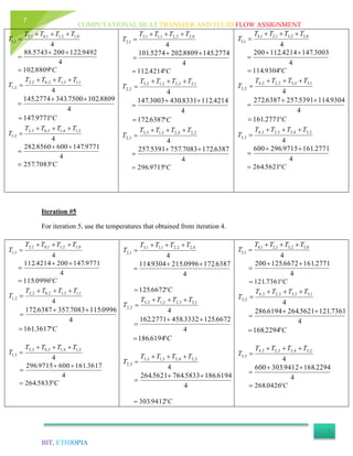 COMPUTATIONAL HEAT TRANSFER AND FLUID FLOW ASSIGNMENT
BIT, ETHIOPIA
7
Iteration #5
For iteration 5, use the temperatures that obtained from iteration 4.
4
0,12,11,01,2
1,1
TTTT
T


4
9492.1222005743.88 

C 8809.102
4
1,13,12,02,2
2,1
TTTT
T


C


9771.147
4
8809.1027500.3432774.145
4
2,14,13,03,2
3,1
TTTT
T


4
9771.1476008560.282 

C 7083.257
4
0,22,21,11,3
1,2
TTTT
T


4
2774.1458809.2025274.101 

C 4214.112
4
1,23,22,12,3
2,2
TTTT
T


C


6387.172
4
4214.1128331.4303003.147
4
2,24,23,13,3
3,2
TTTT
T


4
6387.1727083.7575391.257 

C 9715.296
4
0,32,31,21,4
1,3
TTTT
T


4
3003.1474214.112200 

C 9304.114
4
1,33,32,22,4
2,3
TTTT
T


C


2771.161
4
9304.1145391.2576387.272
4
2,34,33,23,4
3,3
TTTT
T


4
2771.1619715.296600 

C 5621.264
4
0,12,11,01,2
1,1
TTTT
T


4
9771.1472004214.112 

C 0996.115
4
1,13,12,02,2
2,1
TTTT
T


C


3617.161
4
0996.1157083.3576387.172
4
2,14,13,03,2
3,1
TTTT
T


4
3617.1616009715.296 

C 5833.264
4
0,22,21,11,3
1,2
TTTT
T


4
6387.1720996.2159304.114 

C 6672.125
4
1,23,22,12,3
2,2
TTTT
T


C


6194.186
4
6672.1253332.4582771.162
4
2,24,23,13,3
3,2
TTTT
T


4
6194.1865833.7645621.264 

C 9412.303
4
0,32,31,21,4
1,3
TTTT
T


4
2771.1616672.125200 

C 7361.121
4
1,33,32,22,4
2,3
TTTT
T


C


2294.168
4
7361.1215621.2646194.286
4
2,34,33,23,4
3,3
TTTT
T


4
2294.1689412.303600 

C 0426.268
 