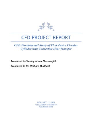 CFD PROJECT REPORT
CFD Fundamental Study of Flow Past a Circular
Cylinder with Convective Heat Transfer
Presented by Sammy Jamar Chemengich.
Presented to Dr. Hesham M. Khalil
JANUARY 12, 2020
ALEXANDRIA UNIVERSITY
ALEXANDRIA, EGYPT