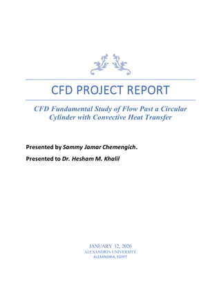 CFD PROJECT REPORT
CFD Fundamental Study of Flow Past a Circular
Cylinder with Convective Heat Transfer
Presented by Sammy Jamar Chemengich.
Presented to Dr. Hesham M. Khalil
JANUARY 12, 2020
ALEXANDRIA UNIVERSITY
ALEXANDRIA, EGYPT
 