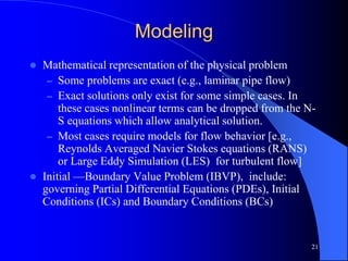 21
Modeling
 Mathematical representation of the physical problem
– Some problems are exact (e.g., laminar pipe flow)
– Exact solutions only exist for some simple cases. In
these cases nonlinear terms can be dropped from the N-
S equations which allow analytical solution.
– Most cases require models for flow behavior [e.g.,
Reynolds Averaged Navier Stokes equations (RANS)
or Large Eddy Simulation (LES) for turbulent flow]
 Initial —Boundary Value Problem (IBVP), include:
governing Partial Differential Equations (PDEs), Initial
Conditions (ICs) and Boundary Conditions (BCs)
 