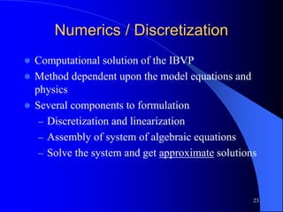 23
Numerics / Discretization
 Computational solution of the IBVP
 Method dependent upon the model equations and
physics
 Several components to formulation
– Discretization and linearization
– Assembly of system of algebraic equations
– Solve the system and get approximate solutions
 
