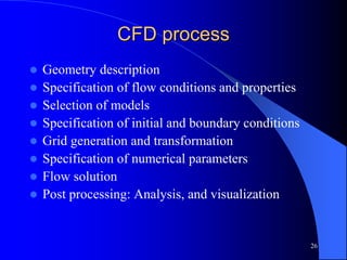26
CFD process
 Geometry description
 Specification of flow conditions and properties
 Selection of models
 Specification of initial and boundary conditions
 Grid generation and transformation
 Specification of numerical parameters
 Flow solution
 Post processing: Analysis, and visualization
 