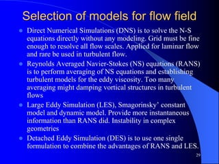 29
Selection of models for flow field
 Direct Numerical Simulations (DNS) is to solve the N-S
equations directly without any modeling. Grid must be fine
enough to resolve all flow scales. Applied for laminar flow
and rare be used in turbulent flow.
 Reynolds Averaged Navier-Stokes (NS) equations (RANS)
is to perform averaging of NS equations and establishing
turbulent models for the eddy viscosity. Too many
averaging might damping vortical structures in turbulent
flows
 Large Eddy Simulation (LES), Smagorinsky’ constant
model and dynamic model. Provide more instantaneous
information than RANS did. Instability in complex
geometries
 Detached Eddy Simulation (DES) is to use one single
formulation to combine the advantages of RANS and LES.
 