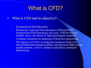 3
What is CFD?
 What is CFD and its objective?
– Computational Fluid Dynamics
– Historically Analytical Fluid Dynamics (AFD) and EFD
(Experimental Fluid Dynamics) was used. CFD has become
feasible due to the advent of high speed digital computers.
– Computer simulation for prediction of fluid-flow phenomena.
– The objective of CFD is to model the continuous fluids with
Partial Differential Equations (PDEs) and discretize PDEs into an
algebra problem , solve it, validate it and achieve simulation
based design.
 