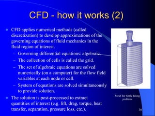 30
Mesh for bottle filling
problem.
CFD - how it works (2)
 CFD applies numerical methods (called
discretization) to develop approximations of the
governing equations of fluid mechanics in the
fluid region of interest.
– Governing differential equations: algebraic.
– The collection of cells is called the grid.
– The set of algebraic equations are solved
numerically (on a computer) for the flow field
variables at each node or cell.
– System of equations are solved simultaneously
to provide solution.
 The solution is post-processed to extract
quantities of interest (e.g. lift, drag, torque, heat
transfer, separation, pressure loss, etc.).
 