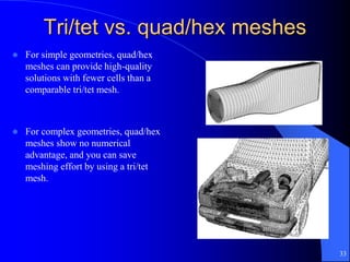 33
Tri/tet vs. quad/hex meshes
 For simple geometries, quad/hex
meshes can provide high-quality
solutions with fewer cells than a
comparable tri/tet mesh.
 For complex geometries, quad/hex
meshes show no numerical
advantage, and you can save
meshing effort by using a tri/tet
mesh.
 