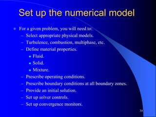 34
Set up the numerical model
 For a given problem, you will need to:
– Select appropriate physical models.
– Turbulence, combustion, multiphase, etc.
– Define material properties.
 Fluid.
 Solid.
 Mixture.
– Prescribe operating conditions.
– Prescribe boundary conditions at all boundary zones.
– Provide an initial solution.
– Set up solver controls.
– Set up convergence monitors.
 