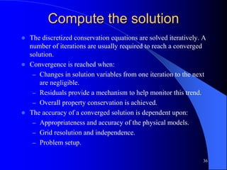 36
Compute the solution
 The discretized conservation equations are solved iteratively. A
number of iterations are usually required to reach a converged
solution.
 Convergence is reached when:
– Changes in solution variables from one iteration to the next
are negligible.
– Residuals provide a mechanism to help monitor this trend.
– Overall property conservation is achieved.
 The accuracy of a converged solution is dependent upon:
– Appropriateness and accuracy of the physical models.
– Grid resolution and independence.
– Problem setup.
 
