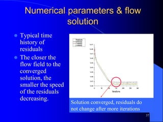 37
Numerical parameters & flow
solution
 Typical time
history of
residuals
 The closer the
flow field to the
converged
solution, the
smaller the speed
of the residuals
decreasing.
Solution converged, residuals do
not change after more iterations
 