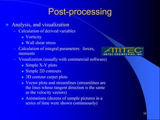 38
Post-processing
 Analysis, and visualization
– Calculation of derived variables
 Vorticity
 Wall shear stress
– Calculation of integral parameters: forces,
moments
– Visualization (usually with commercial software)
 Simple X-Y plots
 Simple 2D contours
 3D contour carpet plots
 Vector plots and streamlines (streamlines are
the lines whose tangent direction is the same
as the velocity vectors)
 Animations (dozens of sample pictures in a
series of time were shown continuously)
 