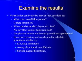 39
Examine the results
 Visualization can be used to answer such questions as:
– What is the overall flow pattern?
– Is there separation?
– Where do shocks, shear layers, etc. form?
– Are key flow features being resolved?
– Are physical models and boundary conditions appropriate?
– Numerical reporting tools can be used to calculate
quantitative results, e.g:
 Lift, drag, and torque.
 Average heat transfer coefficients.
 Surface-averaged quantities.
 