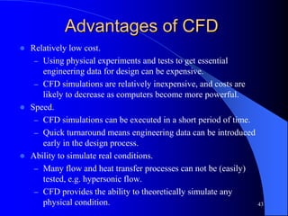 43
Advantages of CFD
 Relatively low cost.
– Using physical experiments and tests to get essential
engineering data for design can be expensive.
– CFD simulations are relatively inexpensive, and costs are
likely to decrease as computers become more powerful.
 Speed.
– CFD simulations can be executed in a short period of time.
– Quick turnaround means engineering data can be introduced
early in the design process.
 Ability to simulate real conditions.
– Many flow and heat transfer processes can not be (easily)
tested, e.g. hypersonic flow.
– CFD provides the ability to theoretically simulate any
physical condition.
 