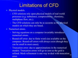44
Limitations of CFD
 Physical models.
– CFD solutions rely upon physical models of real world
processes (e.g. turbulence, compressibility, chemistry,
multiphase flow, etc.).
– The CFD solutions can only be as accurate as the physical
models on which they are based.
 Numerical errors.
– Solving equations on a computer invariably introduces
numerical errors.
– Round-off error: due to finite word size available on the
computer. Round-off errors will always exist (though they
can be small in most cases).
– Truncation error: due to approximations in the numerical
models. Truncation errors will go to zero as the grid is
refined. Mesh refinement is one way to deal with truncation
error.
 