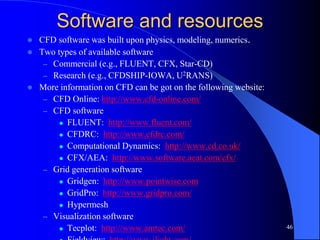 46
Software and resources
 CFD software was built upon physics, modeling, numerics.
 Two types of available software
– Commercial (e.g., FLUENT, CFX, Star-CD)
– Research (e.g., CFDSHIP-IOWA, U2RANS)
 More information on CFD can be got on the following website:
– CFD Online: http://www.cfd-online.com/
– CFD software
 FLUENT: http://www.fluent.com/
 CFDRC: http://www.cfdrc.com/
 Computational Dynamics: http://www.cd.co.uk/
 CFX/AEA: http://www.software.aeat.com/cfx/
– Grid generation software
 Gridgen: http://www.pointwise.com
 GridPro: http://www.gridpro.com/
 Hypermesh
– Visualization software
 Tecplot: http://www.amtec.com/
 
