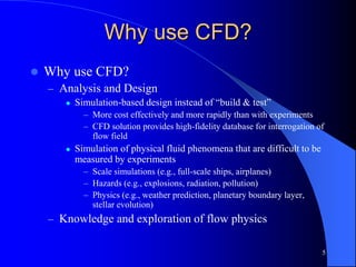 5
Why use CFD?
 Why use CFD?
– Analysis and Design
 Simulation-based design instead of “build & test”
– More cost effectively and more rapidly than with experiments
– CFD solution provides high-fidelity database for interrogation of
flow field
 Simulation of physical fluid phenomena that are difficult to be
measured by experiments
– Scale simulations (e.g., full-scale ships, airplanes)
– Hazards (e.g., explosions, radiation, pollution)
– Physics (e.g., weather prediction, planetary boundary layer,
stellar evolution)
– Knowledge and exploration of flow physics
 