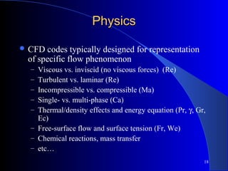 18
PhysicsPhysics
 CFD codes typically designed for representation
of specific flow phenomenon
– Viscous vs. inviscid (no viscous forces) (Re)
– Turbulent vs. laminar (Re)
– Incompressible vs. compressible (Ma)
– Single- vs. multi-phase (Ca)
– Thermal/density effects and energy equation (Pr, γ, Gr,
Ec)
– Free-surface flow and surface tension (Fr, We)
– Chemical reactions, mass transfer
– etc…
 